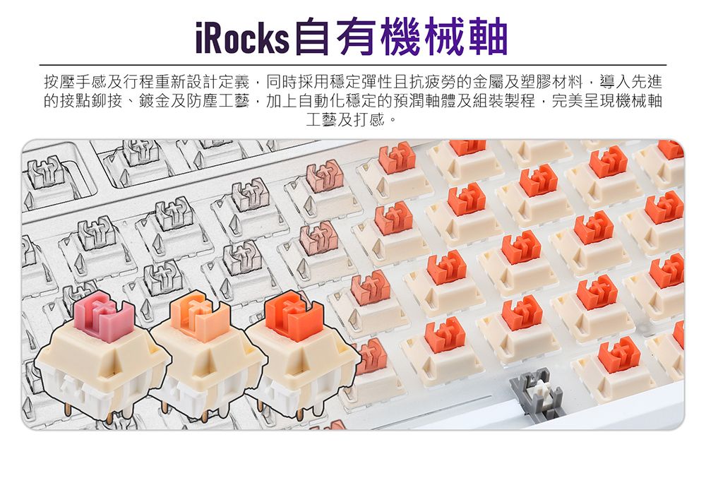iRocks自有機械按壓手感及行程重新設計定義同時採用穩定彈性且抗疲勞的金屬及塑膠材料,導入先進的接點鉚接、鍍金及防塵工藝,加上自動化穩定的預潤軸體及組裝製程,完美呈現機械軸工藝及打感。