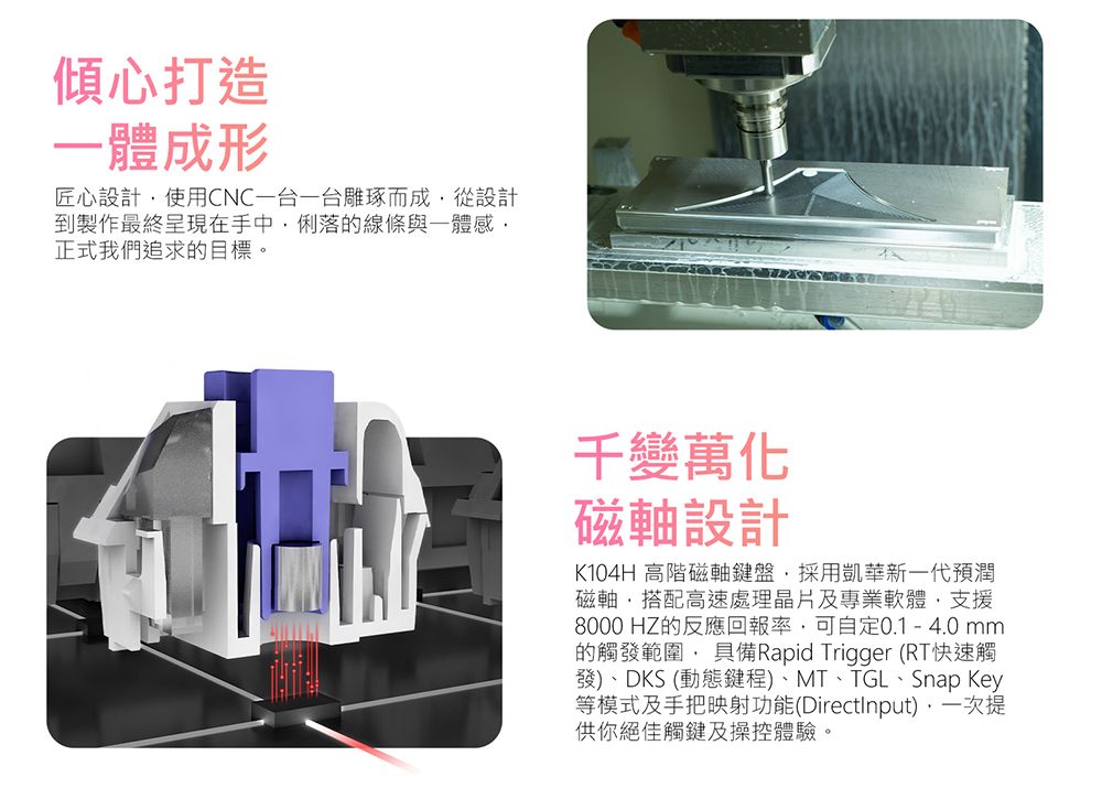 傾心打造體成形匠心設計使用CNC一台一台雕琢而成從設計到製作最終呈現在手中俐落的線條與感正式我們追求的目標。千變萬化磁設計K104H 高階磁軸鍵盤採用凱華新一代預潤磁軸,搭配高速處理晶片及專業軟體,支援8000 HZ的反應回報率,可自定0.1-4.0mm的觸發範圍, 具備Rapid Trigger (RT快速觸發)、DKS (動態鍵程)、MT、TGL、Snap Key等模式及手把映射功能(DirectInput),一次提供你絕佳觸鍵及操控體驗。