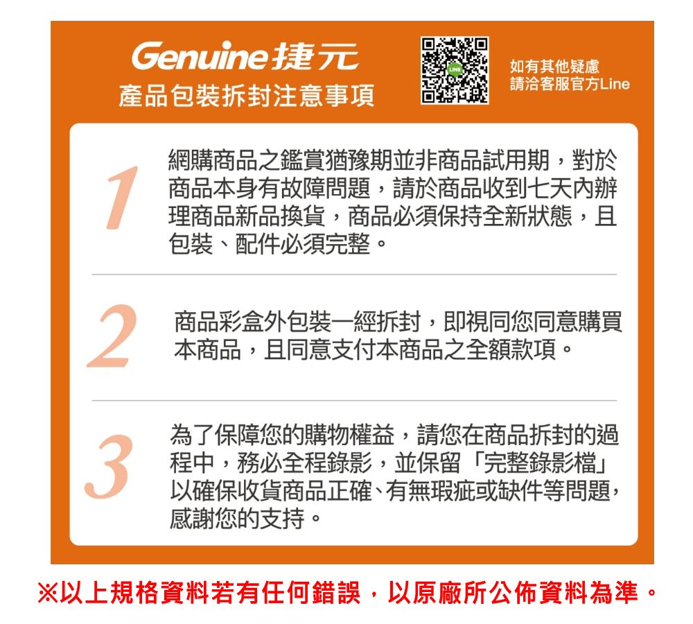 Genuine捷元產品包裝拆封注意事項1如有其他疑慮請洽客服官方Line網購商品之鑑賞猶豫期並非商品試用期,對於商品本身有故障問題,請於商品收到七天內辦理商品新品換貨,商品必須保持全新狀態,且包裝、配件必須完整。2商品彩盒外包裝一經拆封,即視同您同意購買本商品,且同意支付本商品之全額款項。3為了保障您的購物權益,請您在商品拆封的過程中,務必全程錄影,並保留「完整錄影檔」以確保收貨商品正確、有無瑕疵或缺件等問題,感謝您的支持。※以上規格資料若有任何錯誤,以原廠所公佈資料為準。