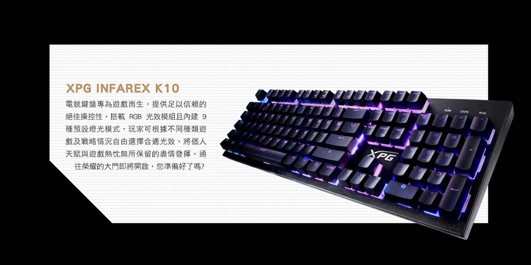 XPG INFAREX K10電競鍵盤專為遊戲而生,提供足以信賴的絕佳操控性,搭載 RGB 光效模組且內建 9種預設燈光模式,玩家可根據不同種類遊戲及戰略情況自由選擇合適光效,將個人天賦與遊戲熱忱無所保留的盡情發揮,通往榮耀的大門即將開啟,您準備好了嗎?XPG