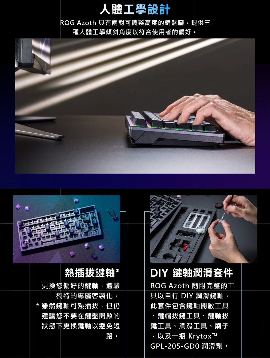 人體工學設計ROG Azoth 具有兩對可調整高度的鍵盤腳提供三種人體工學傾斜角度以符合使用者的偏好熱插拔鍵軸*更換您偏好的鍵軸,體驗獨特的專屬客製化雖然鍵軸可熱插拔,但仍建議您不要在鍵盤開啟的狀態下更換鍵軸以避免短路。。DIY 鍵軸潤滑套件ROG Azoth 隨附完整的工具以自行 DIY 潤滑鍵軸。此套件包含鍵軸開啟工具鍵帽拔鍵工具、鍵軸拔鍵工具、潤滑工具、刷子以及一瓶 KrytoxTGPL-205-GDO 潤滑劑