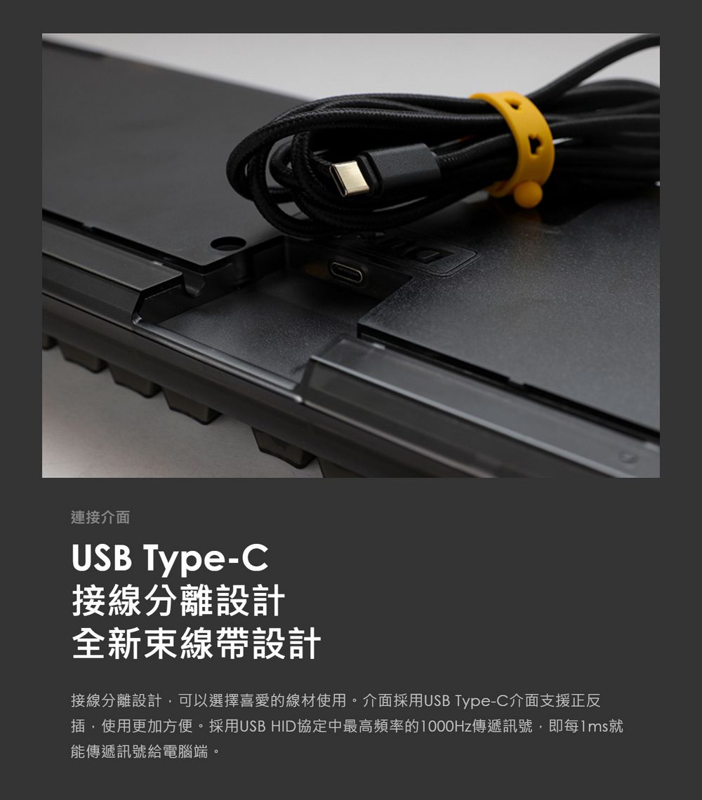 連接介面USB Type-C接線分離設計全新束線帶設計接線分離設計可以選擇喜愛的線材使用。介面採用USB Type-C介面支援正反插,使用更加方便。採用USB HID協定中最高頻率的傳遞訊號,即每1ms就能傳遞訊號給電腦端。