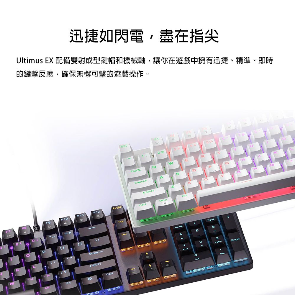 迅捷如閃電,盡在指尖Ultimus EX 配備雙射成型鍵帽和機械軸,讓你在遊戲中擁有迅捷、精準、即時的鍵擊反應,確保無懈可擊的遊戲操作。EC2 5%ASD Shift7FBF9F1F11F12PrtScAlt0F]AltEnter ShiftHome52Enter