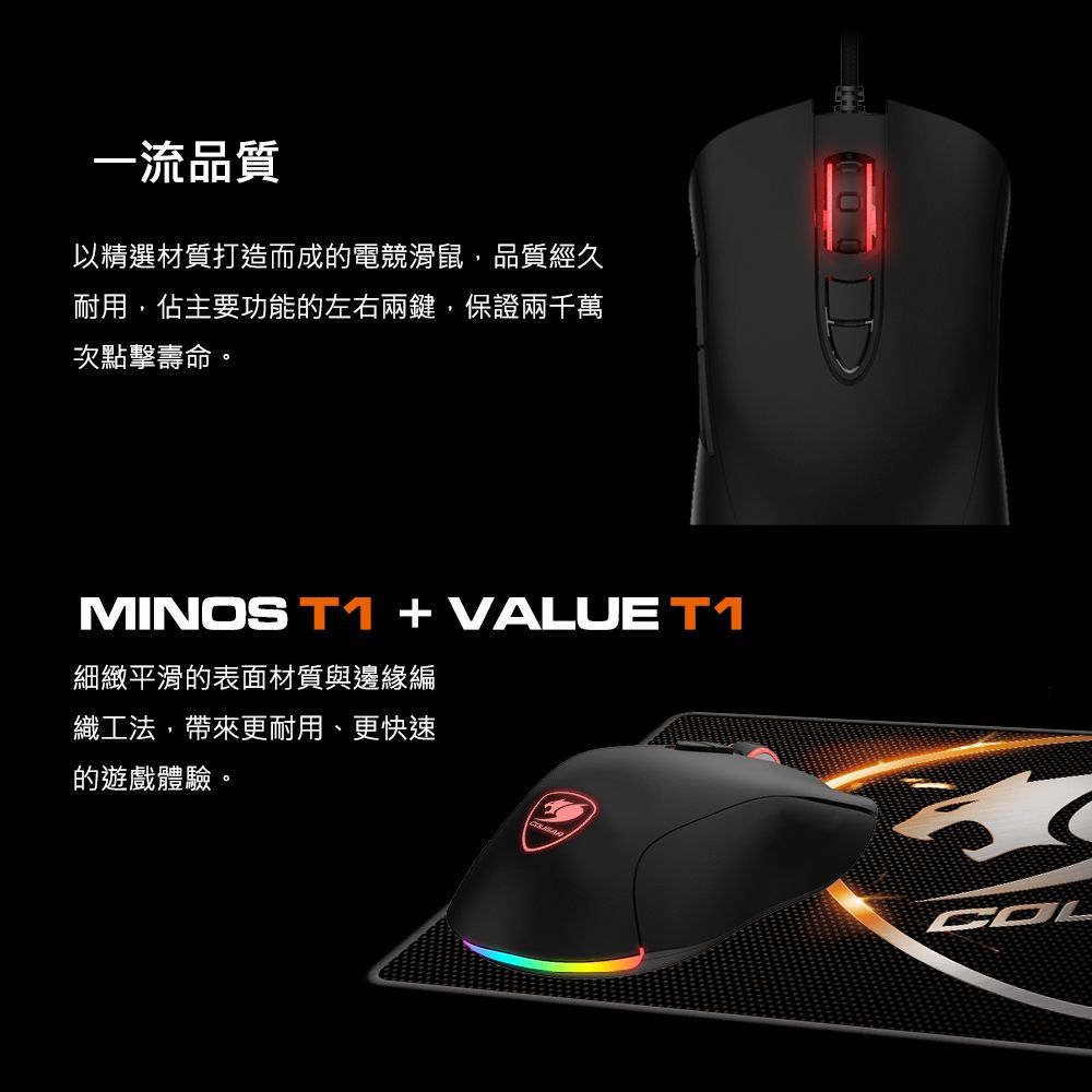 一流品質以精選材質打造而成的電競滑鼠品質經久耐用,佔主要功能的左右兩鍵,保證兩千萬次點擊壽命。MINOS T1  VALUE T1細緻平滑的表面材質與邊緣編織工法,帶來更耐用、更快速的遊戲體驗。