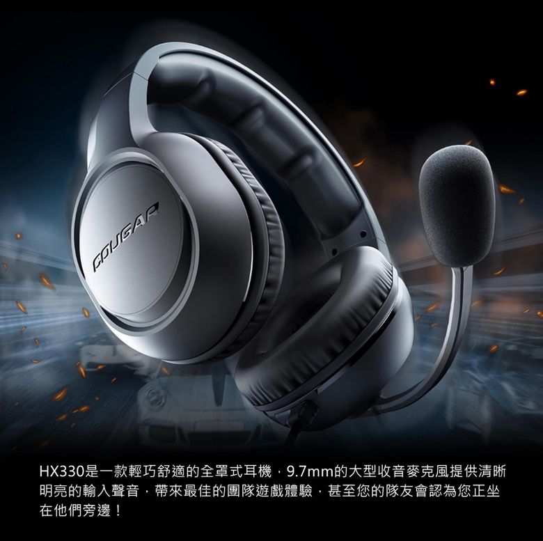 HX330是一款輕巧舒適的全罩式耳機9.7mm的大型收音麥克風提供清晰明亮的輸入聲音帶來最佳的團隊遊戲體驗,甚至您的隊友會認為您正坐在他們旁邊!