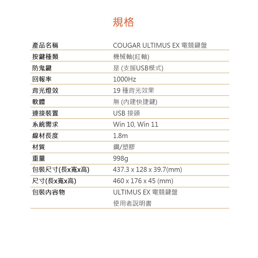 產品名稱按鍵種類防鬼鍵回報率背光燈效軟體連接裝置系統需求線材長度材質重量包裝尺寸(長x寬x高)尺寸(長x寬x高)包裝內容物規格COUGAR ULTIMUS EX 電競鍵盤機械軸(紅軸) (支援USB模式)1000Hz19 種背光效果 (內建快捷鍵)USB 接頭Win 10, Win 111.8m鋼塑膠998g437.3 x 128 x 39.7(mm)460x176 x 45 (mm)ULTIMUS EX 電競鍵盤使用者說明書
