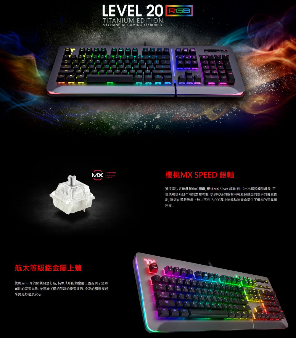 LEVEL 20 RGBTITANIUM EDITION GAMING KEYBOARDMXMECHANICAL航太等級鋁金屬上蓋使用2mm厚的鋁鎂合金打造精準成形的鋁金屬上蓋提供了堅固耐用的完美品質 並兼顧了簡約設計的優美外觀冷冽的觸感摸起更是舒適及安心櫻桃MX SPEED 銀軸速度是決定遊戲勝負的關鍵 MX Silver 銀軸 有12mm超短觸發鍵程,可更快觸發有效作用的點擊次數. 快約40%的按擊可輕鬆超越您的對手的優異性, 讓您在遊戲戰場上無往不利,5,000萬次按鍵點按壽命提供了優越的可靠耐