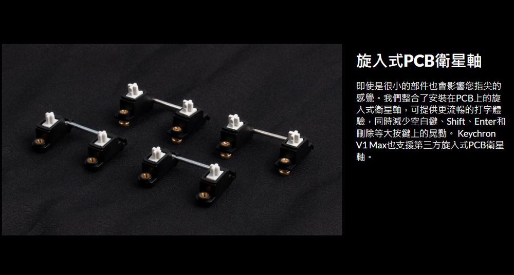 旋入式PCB衛星軸即使是很小的部件也會影響您指尖的感覺。我們整合了安裝在PCB上的旋入式衛星軸,可提供更流暢的打字體驗,同時減少空白鍵、Shift、Enter和刪除等大按鍵上的晃動。 KeychronV1 Max也支援第三方旋入式PCB衛星軸。