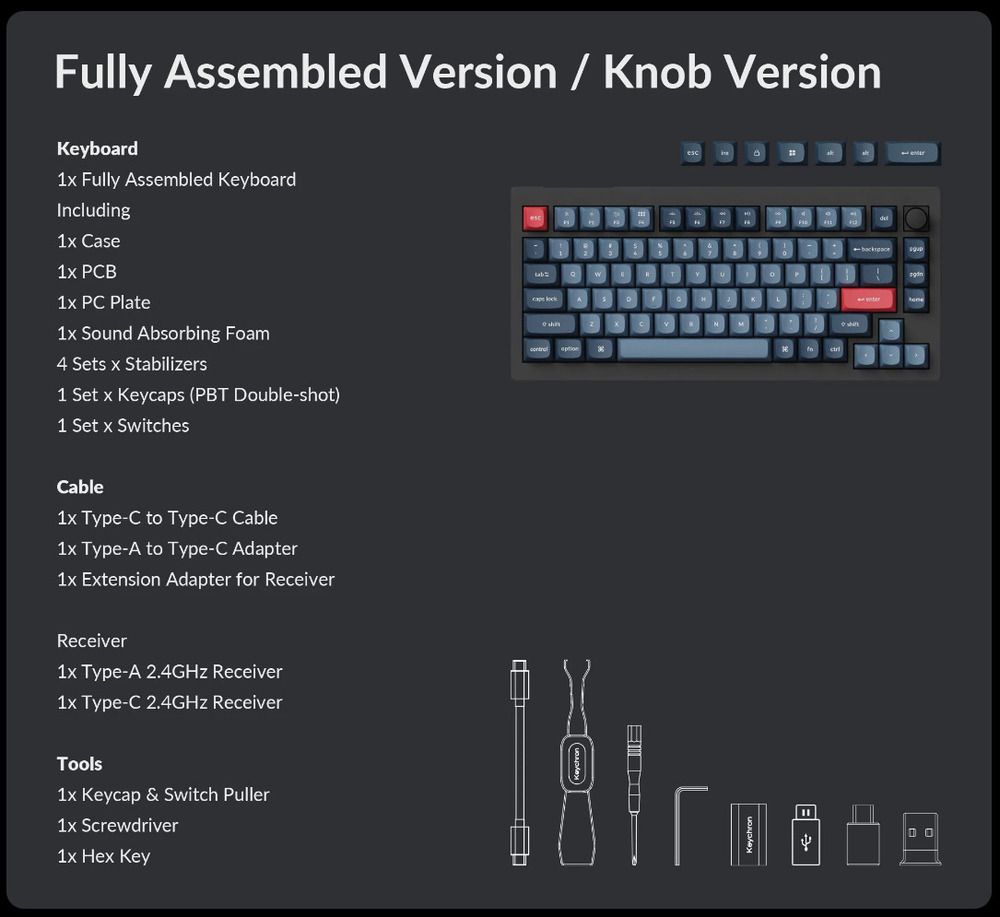 Fully Assembled Version / Knob VersionKeyboard Fully Assembled Keyboardncluding1 Case1 PCB PC Plate1x ound Absorbing Foam4 Sets x Stabilizers1 Set x Keycaps (PBT Doubleshot)1 Set x SwitchesCable1x Type-C to Type-C Cable1x Type-A to Type-C Adapter1x Extension Adapter for ReceiverReceiver1x Type-A 2.4GHz Receiver1x Type-C 2.4GHz ReceiverTools1x Keycap & Switch Puller1x Screwdriver1x Hex KeySMI-