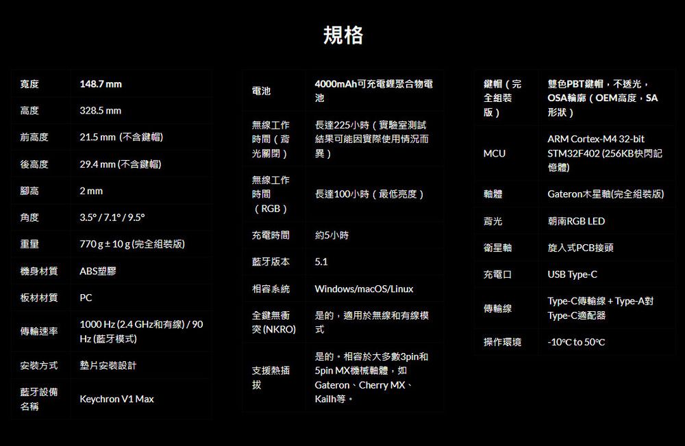 規格寬度148.7 mm電池4000mAh可充電鋰聚合物電池鍵帽(完高度328.5 mm全雙色PBT鍵帽,不透光,OSA輪廓(OEM高度,SA形狀)無線工作前高度21.5 mm(不含鍵帽)時間(背光關閉)長達225小時(實驗室測試結果可能因實際使用情況而異)ARM ortex-M4 32-bitMCU後高度29.4mm (不含鍵帽)腳高2 mm無線工作時間長達100小時(最低亮度)軸體STM32F402 (256KB快閃記憶體)Gateron木星軸(完全組裝版)(RGB)角度3.5/7.1/9.5背光朝南RGB LED充電時間約5小時重量770g±10g(完全組裝版)衛星軸旋入PCB接頭藍牙版本機身材質ABS塑膠相容系統5.1Windows/macOS/Linux充電口USB Type-C板材材質PCType-C線+Type-A對傳輸線全鍵無傳輸速率1000 Hz (2.4 GHz和有線)/90Hz (藍牙模式)突(NKRO)是的,適用於無線和有線模式Type-C適配器操作環境-10C to 50°C安裝方式墊片安裝設計支援熱插是的。相容於大多數3pin和5pin MX機械軸體,如拔藍牙設備Keychron V1 MaxGateron、Cherry MX、Kailh等。名稱