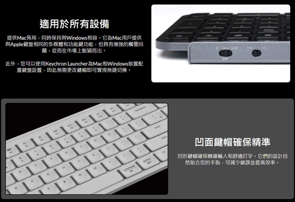 適用於所有設備提供Mac佈局,同時保持與Wdows相容。它為Mac用戶提供與Apple鍵盤相同的多媒體和功能鍵功能,但具有增強的觸覺回饋,從而在市場上脫穎而出。此外,您可以使用eychron Launcher為Mac和dows裝置配置鍵盤設置,因此無需更改鍵帽即可實現無縫切換。 Cable 2.4GffObackspaceKRDBentercommandoptioninMac Win凹面鍵帽確保精準凹形鍵帽確保精確輸入和舒適打字。它們的設計自然貼合您的手指,可減少錯誤並提高效率。