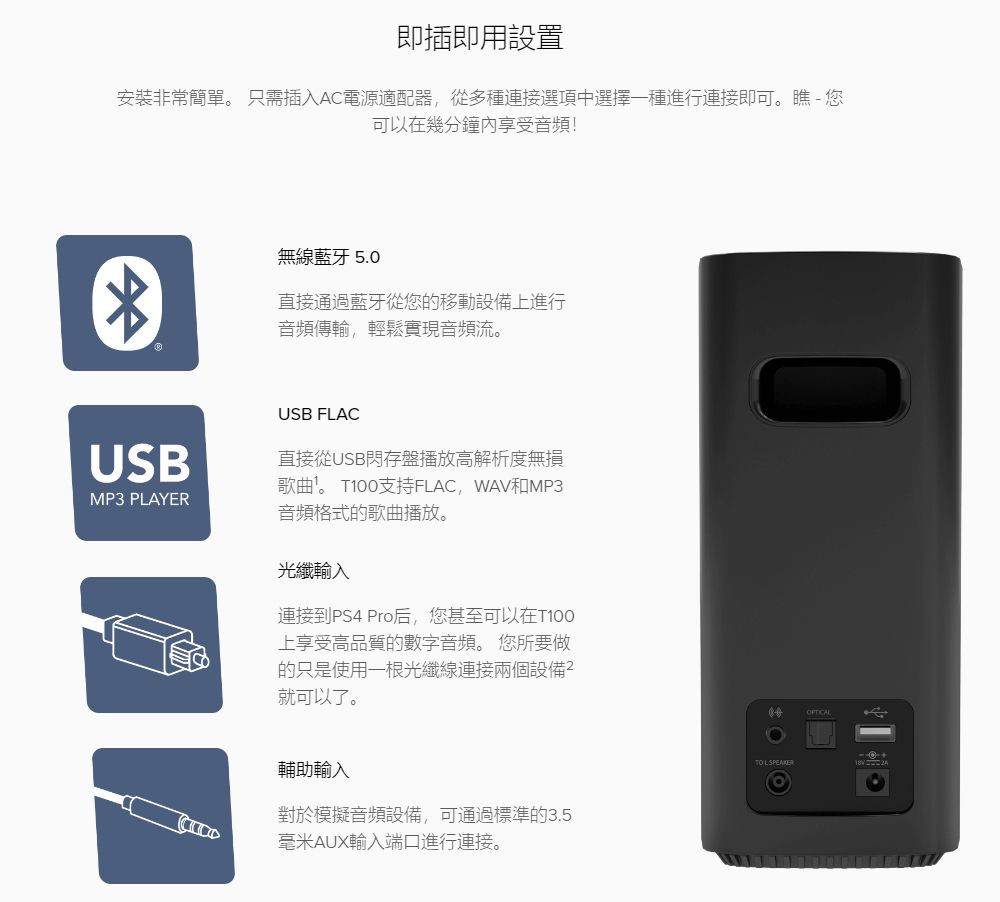 即插即用設置安裝非常簡單。 只需插入AC電源適配器從多種連接選項中選擇一種進行連接即可。瞧-您可以在幾分鐘享受音頻!USBMP3 PLAYER無線藍牙 5.0直接通過藍牙從您的移動設備上進行音頻傳輸,輕鬆實現音頻流。USB FLAC直接從USB閃存盤播放高解析度無損歌曲。 T100支持FLAC,WAV和MP3音頻格式的歌曲播放。光纖輸入連接到PS4 Pro后,您甚至可以在T100上享受高品質的數字音頻。 您所要做的只是使用一根光纖線連接兩個設備就可以了。輔助輸入對於模擬音頻設備,可通過標準的3.5毫米AUX輸入端口進行連接。 SPEAKEROFTICAL