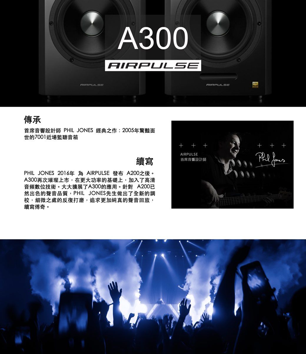 傳承 A300AIRPUL首席音響設計師 PHIL JONES 經典之作:2005年驚豔面世的7001近場監聽音箱AIRPULSE續寫首席音響設計師PHIL JONES 2016年為 AIRPULSE 發布 A200之後。A300再次璀璨上市,在更大功率的基礎上,加入了高清音頻數位技術。大大擴展了A300的應用。針對 A200然出色的聲音品質,PHIL JONES先生做出了全新的調校,細微之處的反復打磨,追求更加純真的聲音回放,續寫傅奇。 SE + +