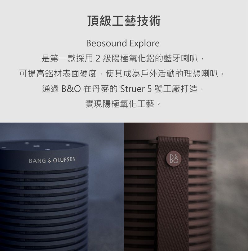 頂級工藝技術Beosound Explore是第一款採用2級陽極氧化鋁的藍牙喇叭,可提高鋁材表面硬度,使其成為戶外活動的理想喇叭,通過 B&O 在丹麥的Struer 5 號工廠打造,實現陽極氧化工藝。BANG & OLUFSEN