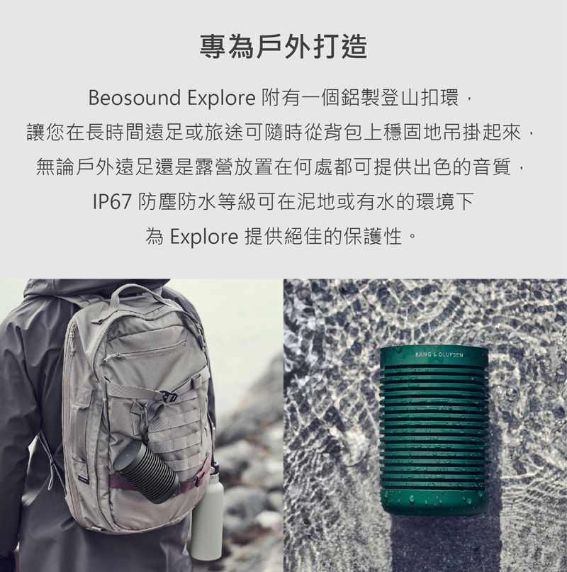 專戶外打造Beosound Explore 附有一個鋁製登山扣環,讓您在長時間遠足或旅途可隨時從背包上穩固地吊掛起來,無論戶外遠足還是露營放置在何處都可提供出色的音質,IP67 防塵防水等級可在泥地或有水的環境下為 Explore 提供絕佳的保護性。BANG  OLUFSEN