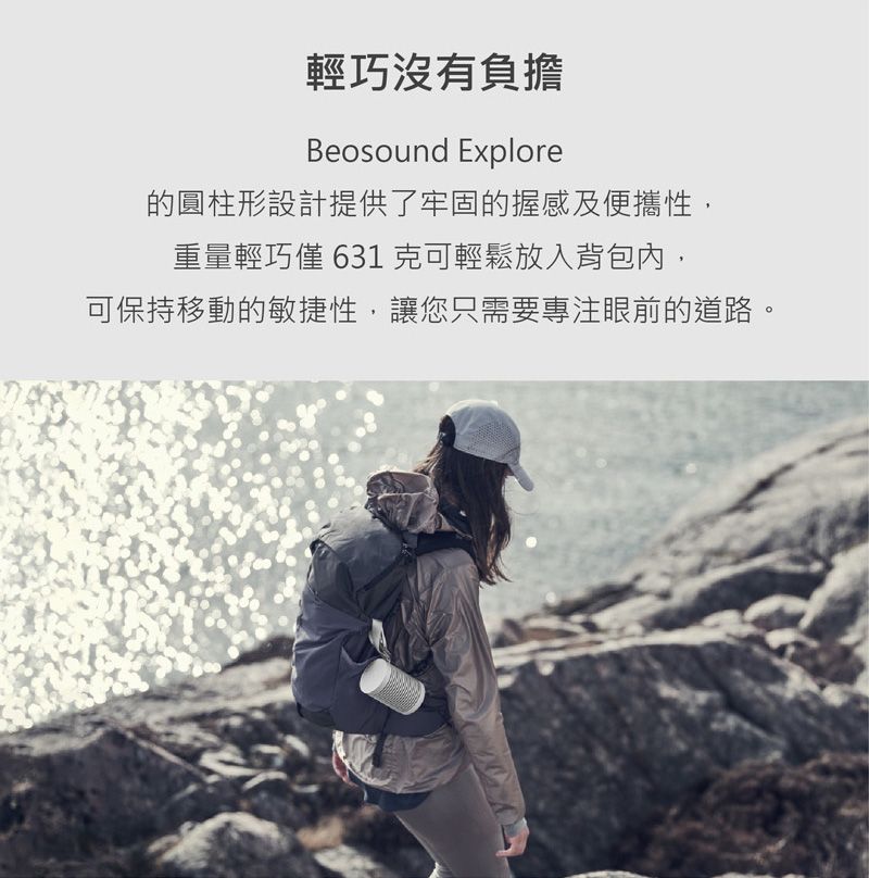 輕巧沒有負擔Beosound Explore的圓柱形設計提供了牢固的握感及便攜性,重量輕巧 631克可輕鬆放入背包內,可保持移動的敏捷性,讓您只需要專注眼前的道路。