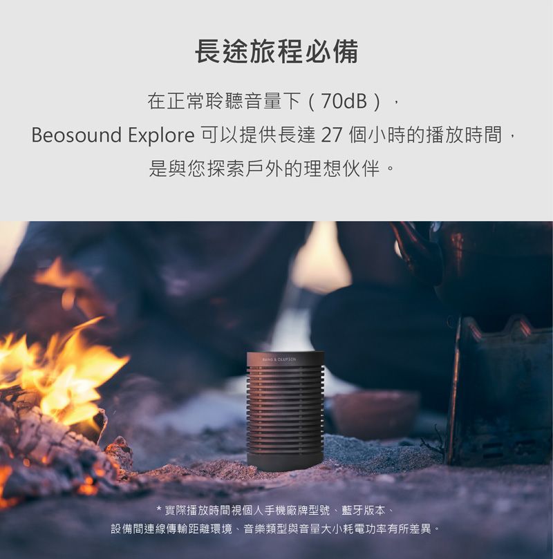 長途旅程必備在正常聆聽音量下(70dB)Beosound Explore 可以提供長達 27 個小時的播放時間,是與您探索戶外的理想伙伴。  * 實際播放時間視個人手機廠牌型號、藍牙版本、設備間連線傳輸距離環境、音樂類型與音量大小耗電功率有所差異。