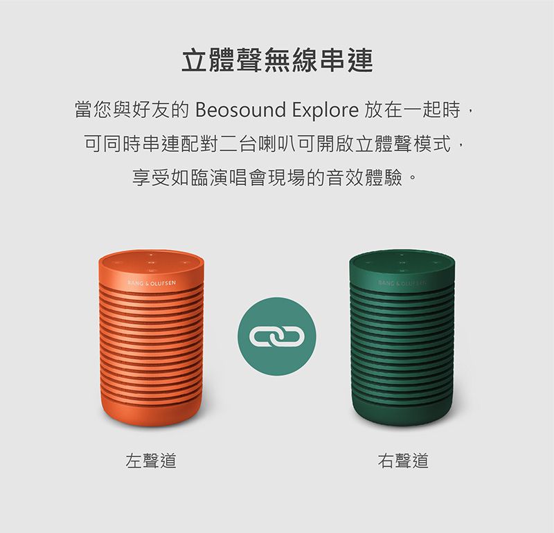 立體聲無線串連當您與好友的 Beosound Explore 放在一起時,可同時串連配對二台喇叭可開啟立體聲模式,享受如臨演唱會現場的音效體驗。    左聲道右聲道