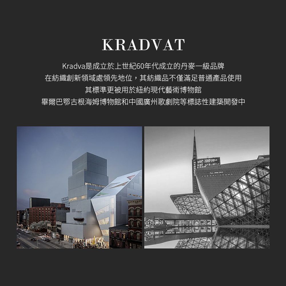 KRADVATKradva是成立於上世紀60年代成立的丹麥一級品牌在紡織創新領域處領先地位,其紡織品不僅滿足普通產品使用其標準更被用於紐約現代藝術博物館畢爾巴鄂古根海姆博物館和中國廣州歌劇院等標誌性建築開發中