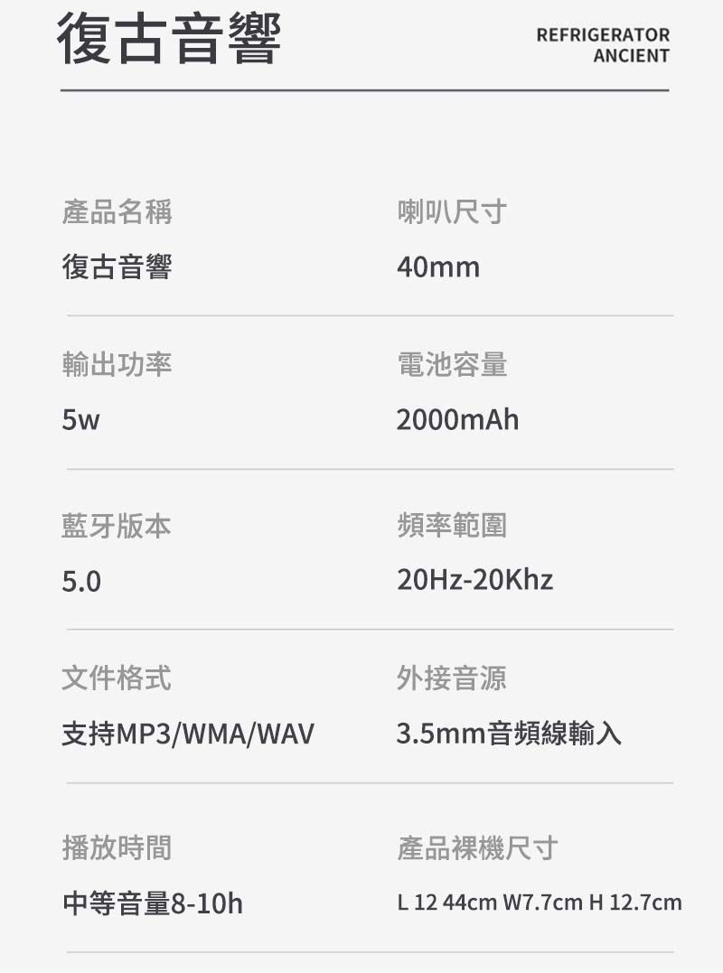 復古音響產品名稱復古音響輸出功率5w喇叭尺寸40mm電池容量2000mAh藍牙版本頻率範圍5.0文件格式REFRIGERATORANCIENT20Hz-20Khz外接音源支持MP3/WMA/WAV3.5mm音頻線輸入播放時間產品裸機尺寸中等音量8-10hL 12 44cm W7.7cm H 12.7cm