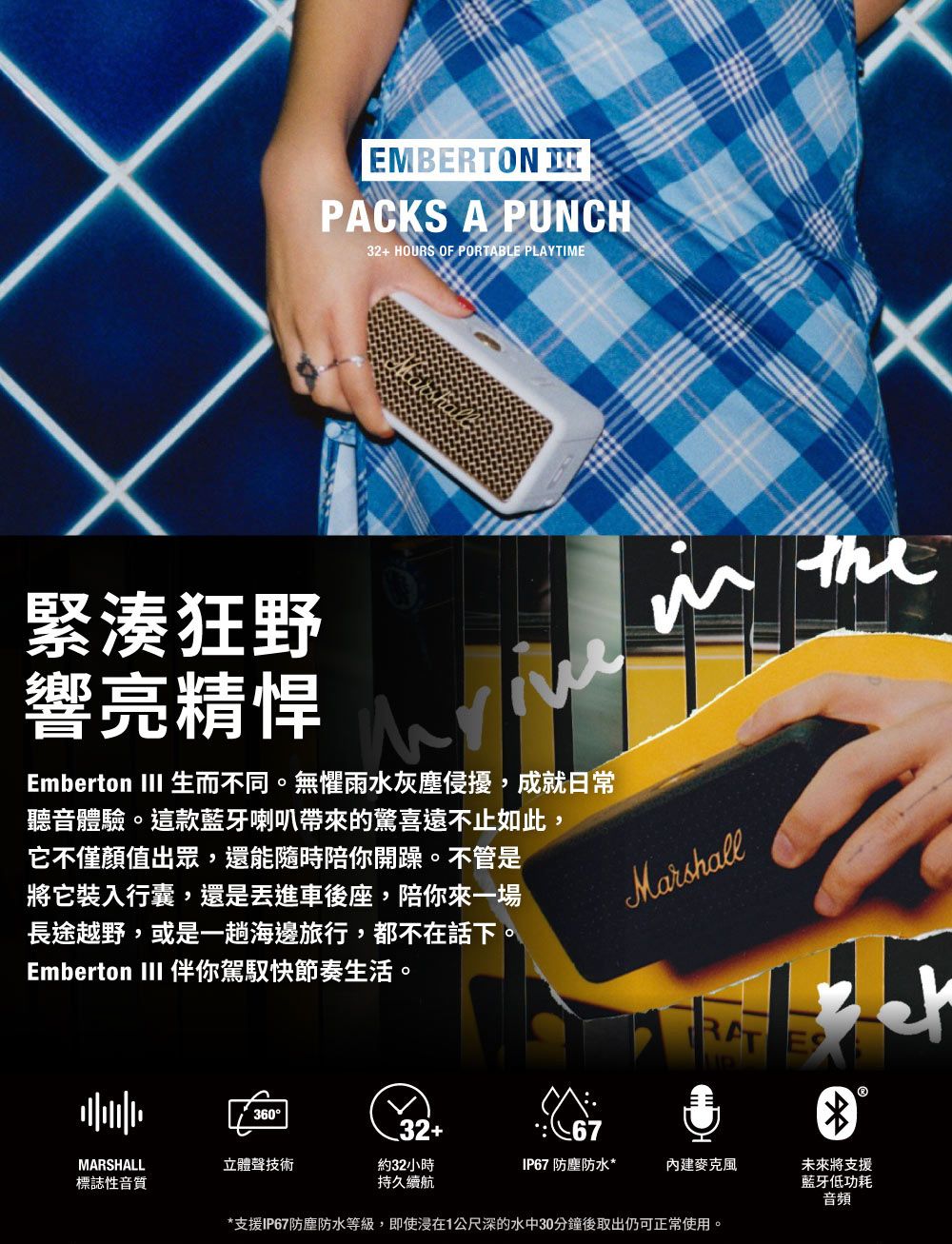 EMBERTON PACKS A PUNCH32+ HOURS OF PORTABLE PLAYTIME緊湊狂野響亮精悍Emberton III 生而不同。無懼雨水灰塵侵擾,成就日常聽音體驗。這款藍牙喇叭帶來的驚喜遠不止如此,它不僅顏值出眾,還能隨時陪你開躁。不管是將它裝入行囊,還是車後座,陪你來一場長途越野,或是一趟海邊旅行,都不在話下。Emberton III 伴你駕馭快節奏生活。Marshall36032+67MARSHALL立體聲技術標誌性音質約32小時持久續航*支援IP67防塵防水等級,即使在1公尺深的水中30分鐘後取出仍可正常使用。未來將支援藍牙低功耗音頻IP67 防塵防水*麥克風