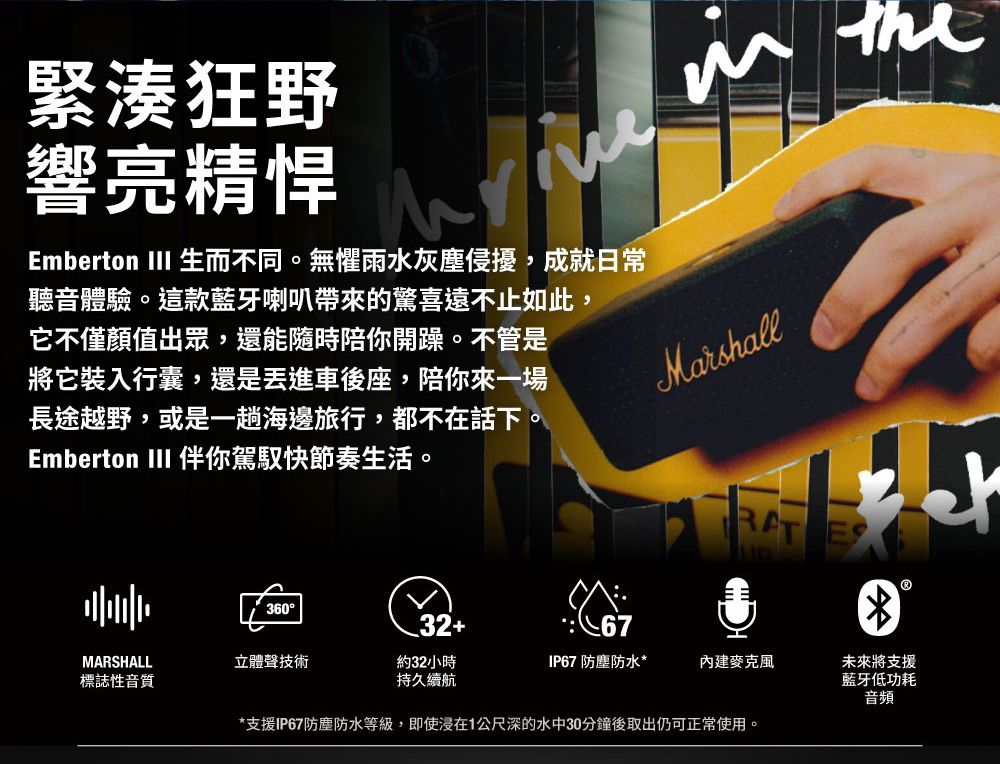 緊湊狂野響亮精悍Emberton III 生而不同。無懼雨水灰塵侵擾,成就日常聽音體驗。這款藍牙喇叭帶來的驚喜遠不止如此,它不僅顏值出眾,還能隨時陪你開躁。不管是將它裝入行囊,還是車後座,陪你來一場長途越野,或是一趟海邊旅行,都不在話下。Emberton III 伴你駕馭快節奏生活。Marshall36032+MARSHALL立體聲技術標誌性音質約32小時持久續航*支援IP67防塵防水等級,即使在1公尺深的水中30分鐘後取出仍可正常使用。未來將支援藍牙低功耗音頻IP67 防塵防水*