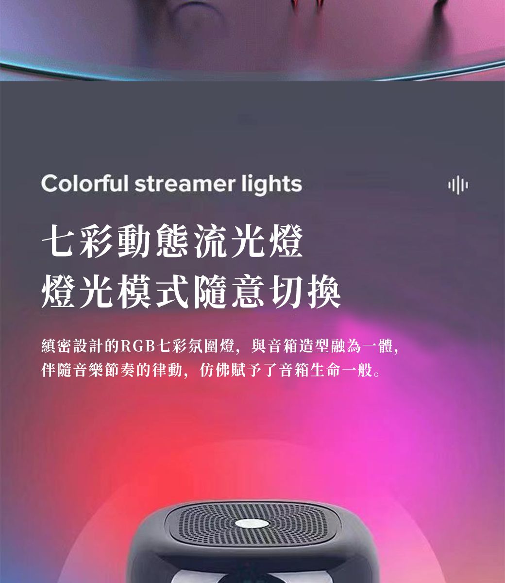 Colorful streamer lights七彩動態流光燈燈光模式隨意切換縝密設計的RGB七彩氛圍燈,與音箱造型融為一體,伴隨音樂節奏的律動,仿佛賦予了音箱生命一般。