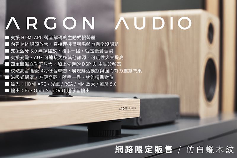 ARGON AUDIO支援 HDMI ARC 聲音解碼的主動式揚聲器內建 MM 唱頭放大,直接連接黑膠唱盤也完全沒問題支援藍牙5.0 無線播放,隨手一播,就是最愛音樂支援光纖、AUX 可連接更多其他訊源,可玩性大大提高四單體獨立功率放大,加上先進的DSP與主動分頻器釹磁高音搭配4低音單體,展現鮮活動態與強而有力震撼效果磁吸式網,方便穿戴,隨手一靠,就能精準對位輸入:HDMI ARC/光纖/RCA/MM放大/藍牙5.0輸出:Pre-Out(Sub Out) 超低音輸出ARGON AUDIO網路限定販售 / 仿白蠟木紋