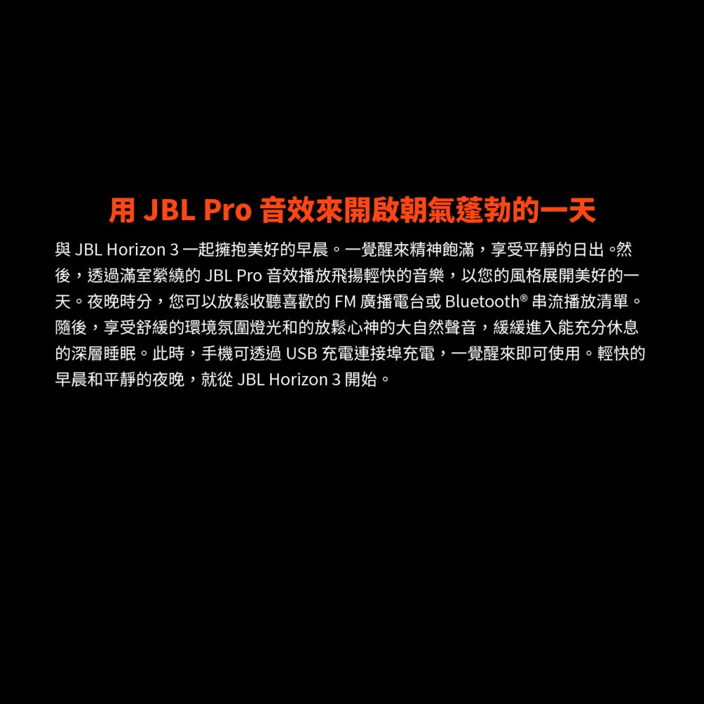 用 JBL Pro 音效來開啟朝氣蓬勃的一天與 JBL Horizon 3 一起擁抱美好的早晨。一覺醒來精神飽滿,享受平靜的日出。然後,透過滿室縈繞的 JBL Pro 音效播放飛揚輕快的音樂,以您的風格展開美好的一天。夜晚時分,您可以放鬆收聽喜歡的FM廣播電台或 Bluetooth® 串流播放清單。隨後,享受舒緩的環境氛圍燈光和的放鬆心神的大自然聲音,緩緩進入能充分休息的深層睡眠。此時,手機可透過USB 充電連接埠充電,一覺醒來即可使用。輕快的早晨和平靜的夜晚,就從JBL Horizon 3 開始。