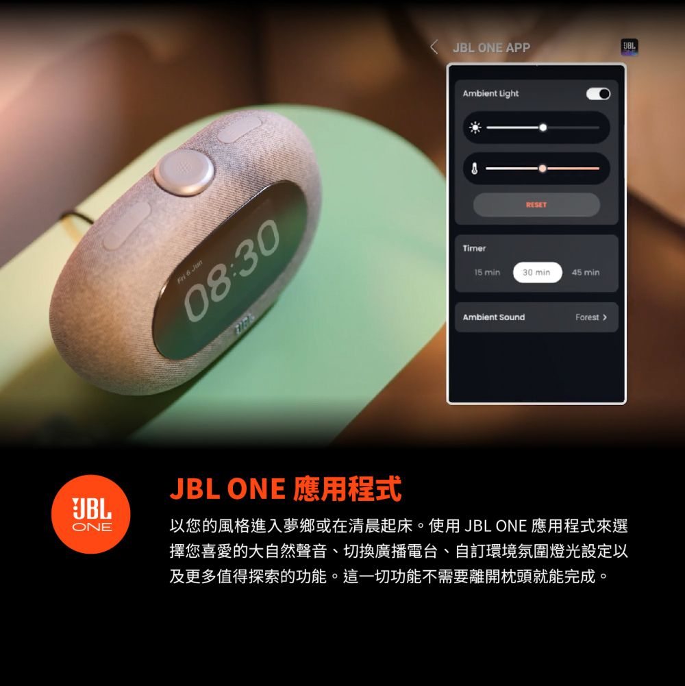 ONEFri  Jun08:30 JBL ONE APPAmbient LightRESET15 min30 min45 minAmbient SoundForestJBL ONE 應用程式以您的風格進入夢鄉或在清晨起床。使用 JBL ONE 應用程式來選擇您喜愛的大自然聲音、切換廣播電台、自訂環境氛圍燈光設定以及更多值得探索的功能。這一切功能不需要離開枕頭就能完成。JBL