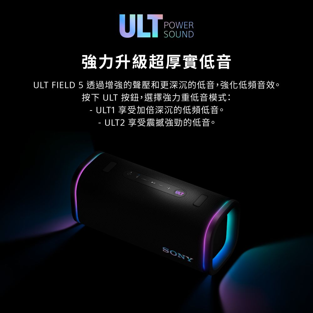 ULTPOWERSOUND強力升級超厚實低音ULT FIELD 5 透過增強的聲壓和更深沉的低音,強化低頻音效。按下 ULT 按鈕,選擇強力重低音模式:ULT1 享受加倍深沉的低頻低音。-ULT2 享受震撼強勁的低音。  ULTSONY
