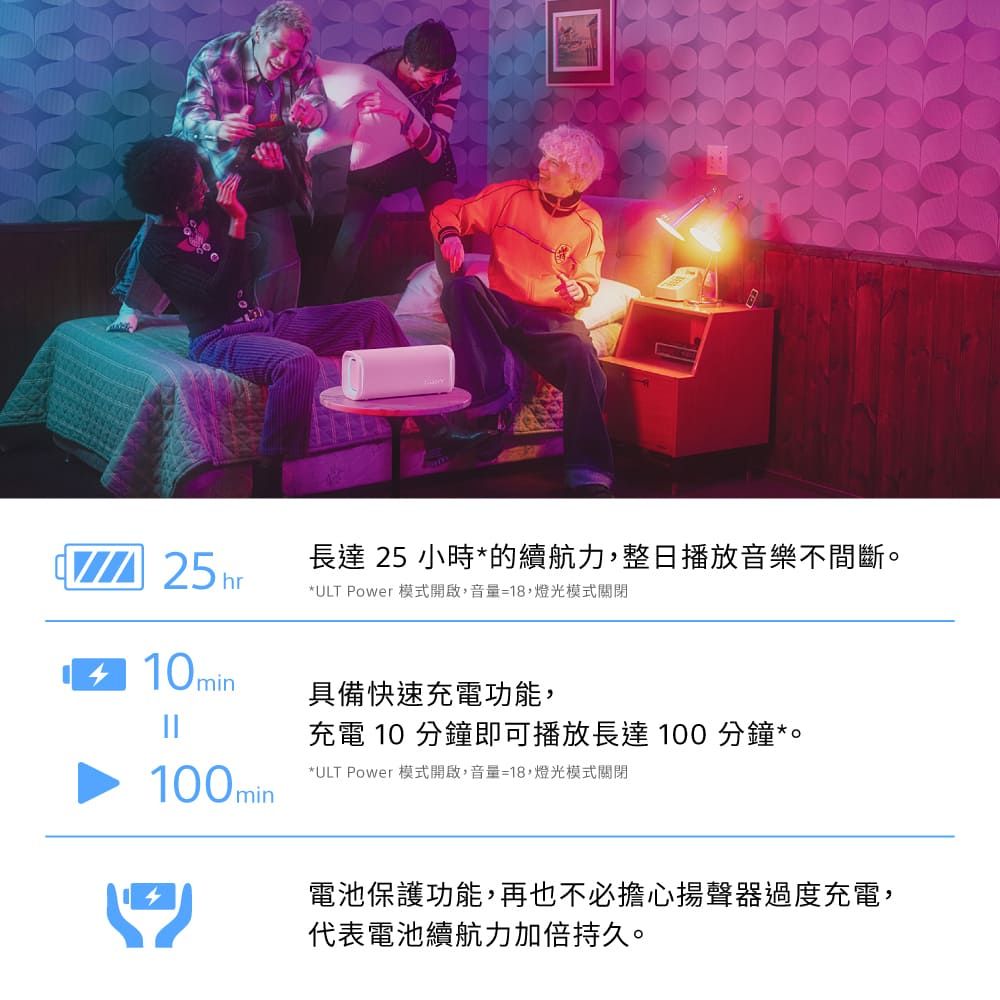 25hr長達 25 小時*的續航力,整日播放音樂不間斷。*ULT Power 模式開啟,音量=18,燈光模式關閉10min具備快速充電功能,充電 10 分鐘即可播放長達100 分鐘*。100min*ULT Power 模式開啟,音量=18,燈光模式關閉電池保護功能,再也不必擔心揚聲器過度充電,代表電池續航力加倍持久。