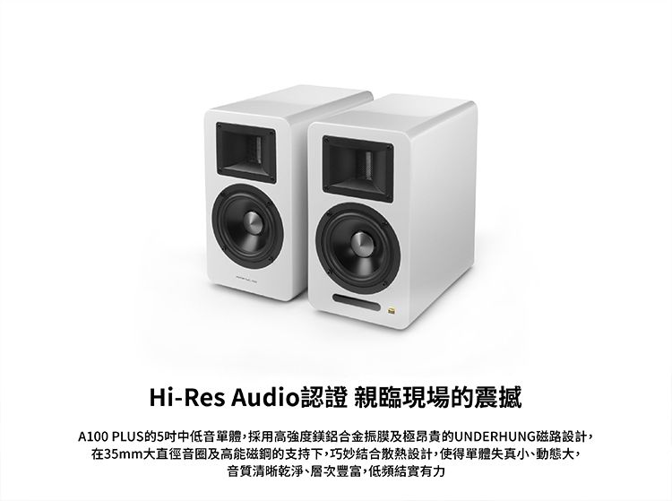 Hi-Res Audio認證 親臨現場的震撼A100 PLUS的5中低音單體採用高強度鎂鋁合金振膜及極昂貴的UNDERHUNG磁路設計,在35mm大直徑音圈及高能磁鋼的支持下,巧妙結合散熱設計,使得單體失真小動態大,音質清晰乾淨、層次豐富,低頻結實有力