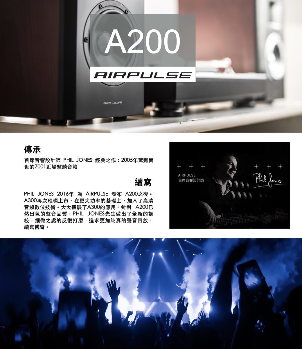 傳承A200AIRPULSEAIRPULSE首席音響設計師 PHIL JONES 經典之作:2005年驚豔面世的7001近場監聽音箱  ++續寫 PHIL JONES 2016年為 AIRPULSE  A200之後。A300再次璀璨上市,在更大功率的基礎上,加入了高清音頻數位技術。大大擴展了A300的應用。針對A200已然出色的聲音品質,PHIL JONES先生做出了全新的調校,細微之處的反復打磨,追求更加純真的聲音回放,續寫傳奇。AIRPULSE首席音響設計師