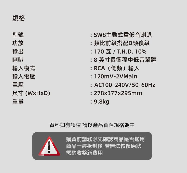 規格型號功放輸出喇叭輸入模式主動式重低音喇叭類比前級搭配D類後級170瓦/T.H.D.10% 8英寸長衝程中低音單體:RC(低頻)輸入:120mV-2VMain輸入電壓電壓:AC100-240V/50-60Hz尺寸()重量: 278x377x295mm: 9.8kg資料如有誤以產品實際規格為主A購買前請務必先確認商品是否適用商品一經拆封後若無法恢復原狀需酌收整新費用