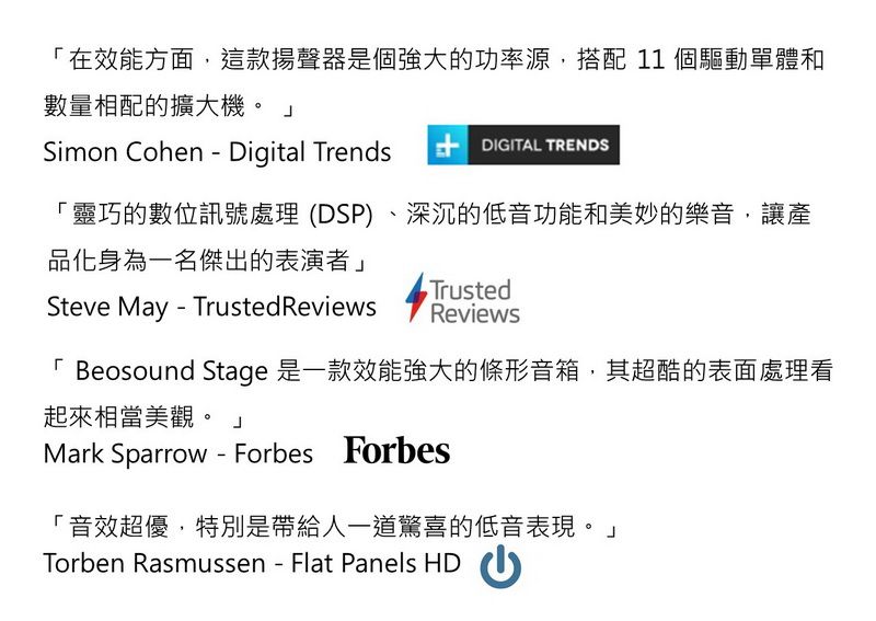 「在效能方面,這款揚聲器是個強大的功率源,搭配 11 個驅動單體和數量相配的擴大機。 Simon Cohen  Digital Trends  DIGITAL TRENDS「靈巧的數位訊號處理(DSP)、深沉的低音功能和美妙的樂音,讓產品化身為一名傑出的表演者」TrustedSteve May Trusted ReviewsReviews「 Beosound Stage 是一款效能強大的條形音箱,其超酷的表面處理看起來相當美觀。 Mark Sparrow  Forbes Forbes「音效超優,特別是帶給人一道驚喜的低音表現。」Torben Rasmussen - Flat Panels HD