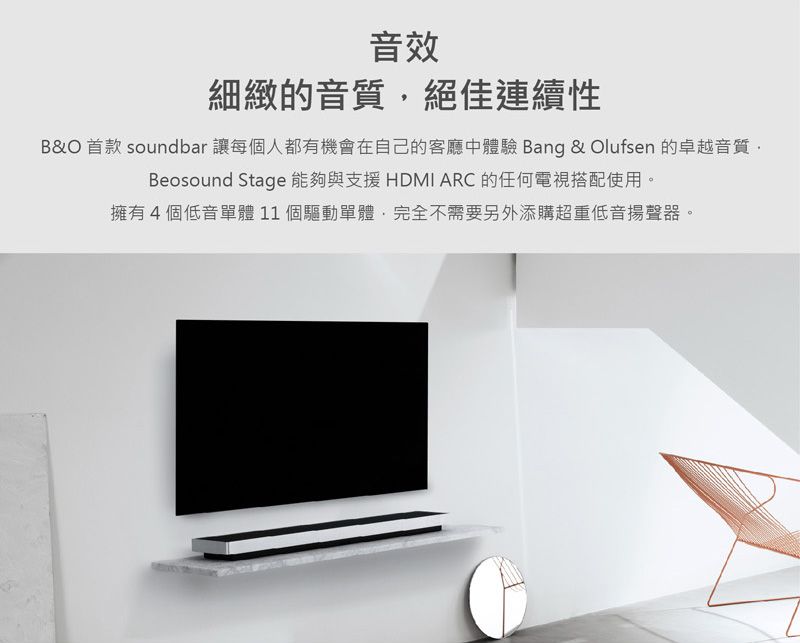 音效細緻的音質絕佳連續性B&O 首款 soundbar 讓每個人都有機會在自己的客廳中體驗 Bang & Olufsen 的卓越音質,Beosound Stage 能夠與支援HDMI ARC 的任何電視搭配使用。擁有4個低音單體11個驅動單體,完全不需要另外添購超重低音揚聲器。