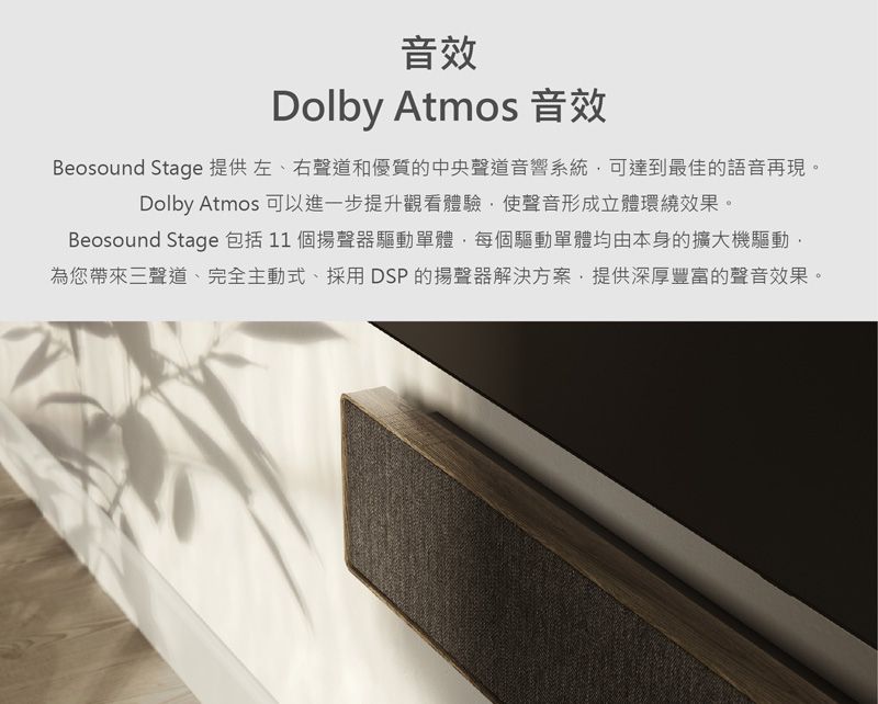 音效Dolby Atmos 音效Beosound Stage 提供 左、右聲道和優質的中央聲道音響系統可達到最佳的語音再現。Dolby Atmos 可以進一步提升觀看體驗使聲音形成立體環繞效果。Beosound Stage 包括11 個揚聲器驅動單體每個驅動單體均由本身的擴大機驅動為您帶來三聲道、完全主動式、採用DSP的揚聲器解決方案,提供深厚豐富的聲音效果。