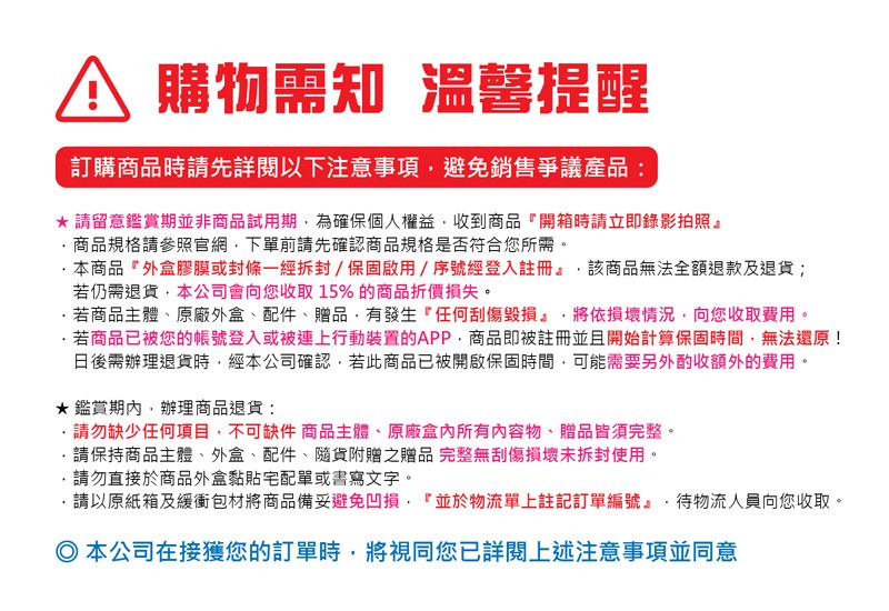 購物需知 温馨提醒訂購商品時請先詳閱以下注意避免銷售爭議產品:*請留意鑑賞期並非商品試用期為確保個人權益收到商品『開箱時請立即錄影拍照』商品規格請參照官網下單前請先確認商品規格是否符合您所需。本商品外盒膠膜或封條一經拆封/保固啟用/序號經登入註冊』該商品無法全額退款及退貨;若仍需退貨本公司會向您收取15%的商品折價損失。若商品主體、原廠外盒、配件、贈品有發生『任何刮傷毀損將依損壞情況向您收取費用。若商品已被您的帳號登入或被連上行動裝置的APP,商品即被註冊並且開始計算保固時間,無法還原!日後需辦理退貨時,經本公司確認,若此商品已被開啟保固時間,可能需要另外酌收額外的費用。·鑑賞,辦理商品退貨:請勿缺少任何項目,不可缺件 商品主體、原廠所有內容物、贈品皆須完整。請保持商品主體、外盒、配件、隨貨附贈之贈品 完整無刮傷損壞未拆封使用。請勿直接於商品外盒黏貼宅配單或書寫文字。請以原紙箱及緩衝包材將商品備妥避免凹損,『並於物流單上註記訂單編號』·待物流人員向您收取。 本公司在接獲您的訂單時,將視同您已詳閱上述注意事項並同意