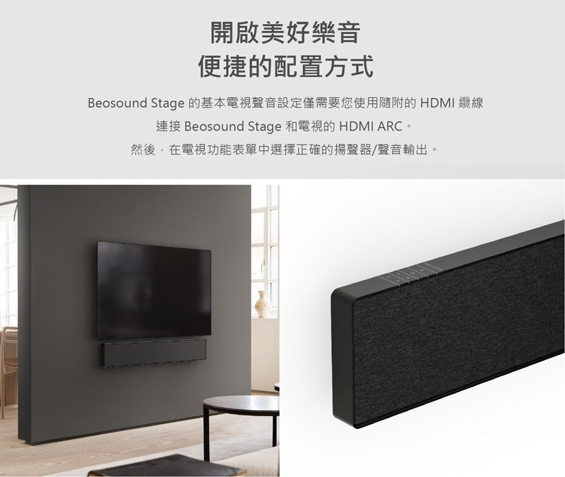 開啟美好樂音便捷的配置方式Beosound Stage 的基本電視聲音設定僅需要您使用隨附的 HDMI 纜線連接 Beosound Stage 和電視的 HDMI ARC。然後在電視功能表單中選擇正確的揚聲器/聲音輸出。