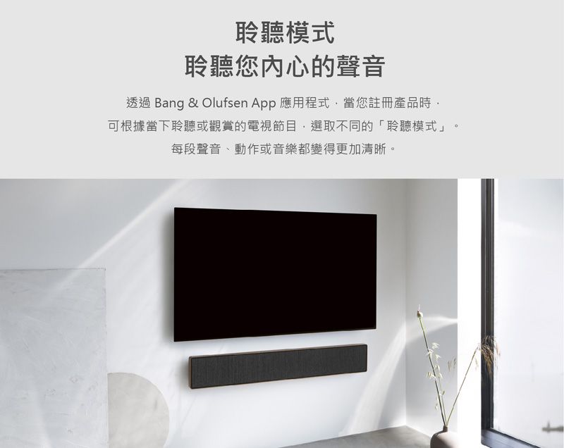 聆聽模式聆聽您的聲音透過 Bang & Olufsen  應用程式當您註冊產品時可根據當下聆聽或觀賞的電視節目選取不同的「聆聽模式」每段聲音、動作或音樂都變得更加清晰。