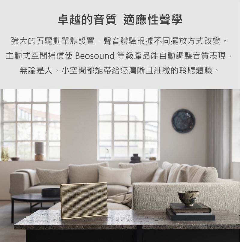 卓越的音質 適應性聲學強大的五驅動單體設置,聲音體驗根據不同擺放方式改變。主動式空間補償使 Beosound 等級產品能自動調整音質表現,無論是大、小空間都能帶給您清晰且細緻的聆聽體驗。