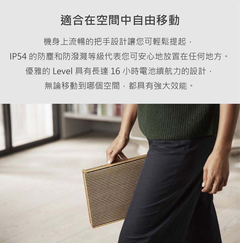 適合在空間中自由移動機身上流暢的把手設計讓您可輕鬆提起,IP54 的防塵和防濺等級代表您可安心地放置在任何地方。優雅的 Level 具有長達16小時電池續航力的設計,無論移動到哪個空間,都具有強大效能。