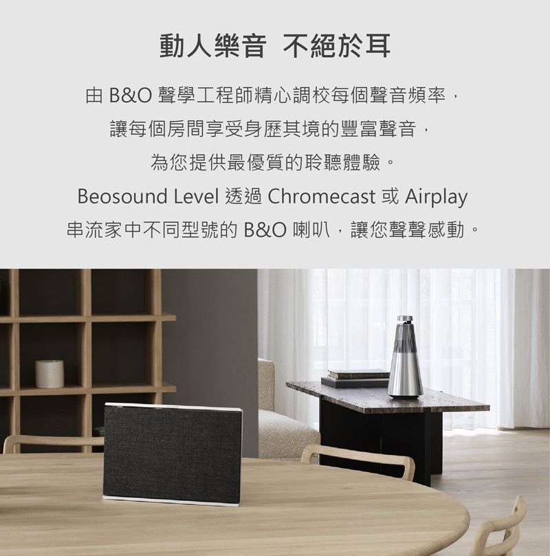 動人樂音不絕於耳 B&O 聲學工程師精心調校每個聲音頻率,讓每個房間享受身歷其境的豐富聲音,為您提供最優質的聆聽體驗。Beosound Level Chromecast Airplay串流家中不同型號的B&O 喇叭,讓您聲聲感動。