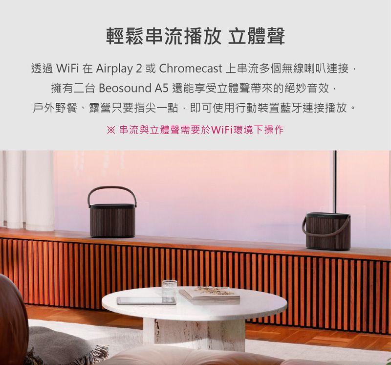 輕鬆串流播放 立體聲透過 WiFi 在 Airplay 2 或Chromecast 上串流多個無線喇叭連接,擁有二台 Beosound A5 還能享受立體聲帶來的絕妙音效,戶外野餐、露營只要指尖一點,即可使用行動裝置藍牙連接播放。 串流與立體聲需要於WiFi環境下操作