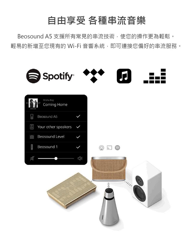 自由享受 各種串流音樂Beosound A5 支援所有常見的串流技術使您的操作更為輕鬆。輕易的新增至您現有的 Wi-Fi 音響系統,即可連接您偏好的串流服務。SpotifyMisha Bayoming HomeBeosound A5Your other speakersBeosound Level Beosound 1C