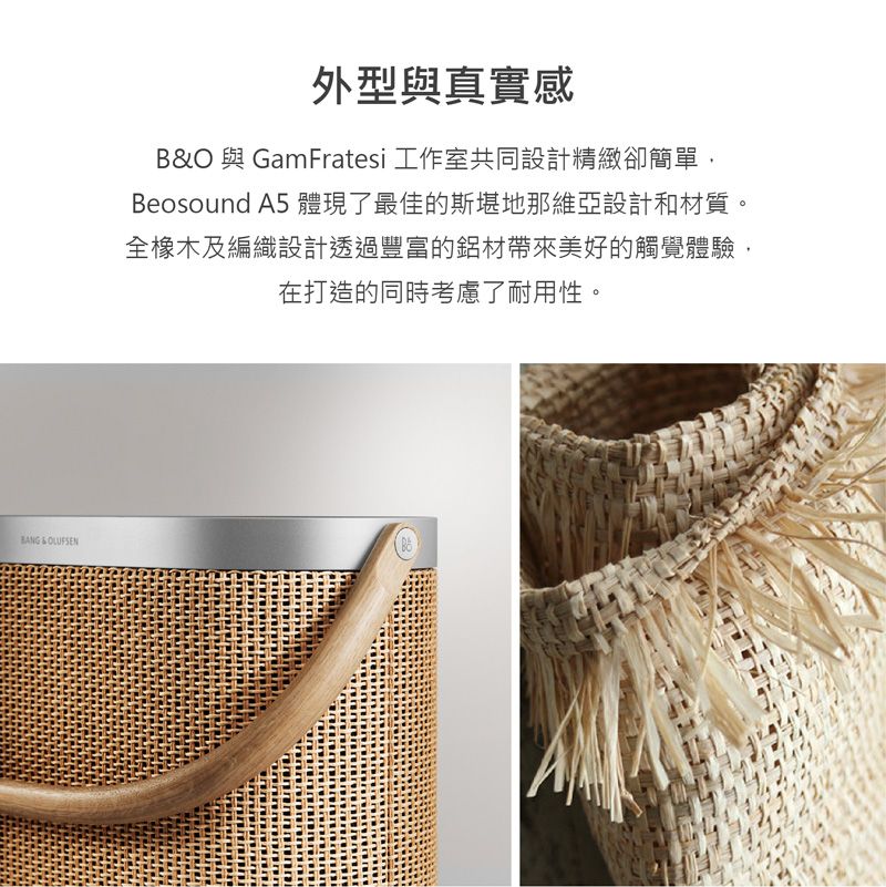 & 外型與真實感B&O 與 GamFratesi 工作室共同設計精緻卻簡單,Beosound A5 體現了最佳的斯堪地那維亞設計和材質。全橡木及編織設計透過豐富的鋁材帶來美好的觸覺體驗,在打造的同時考慮了耐用性。