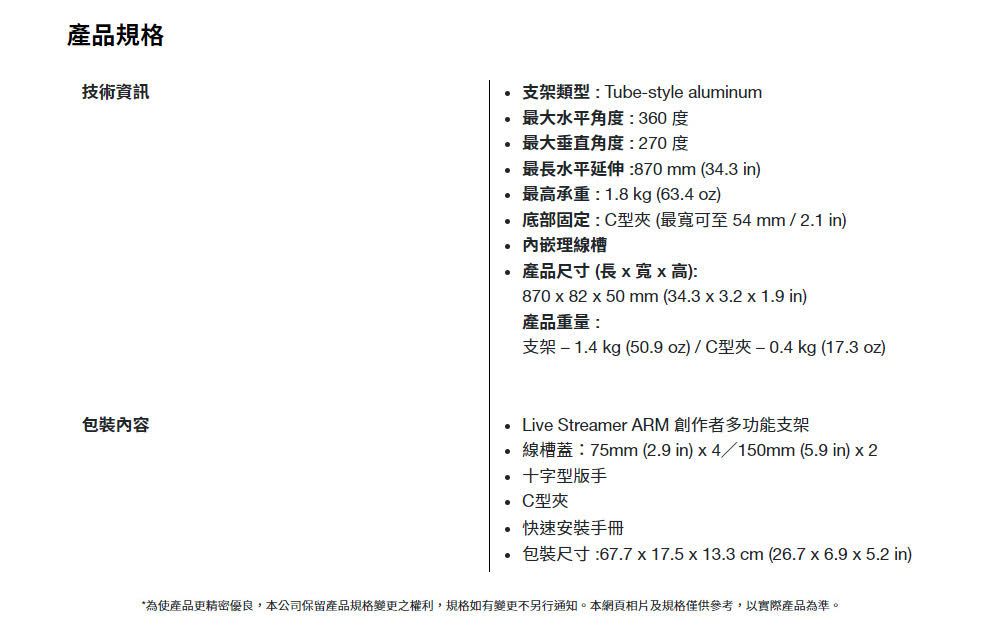 產品規格技術資訊支架類型: Tube-style aluminum最大水平角度:360度最大垂直角度:270度最水平延伸:870 mm (343 in)最高承重:1.8 kg (63.4 oz)底部固定:C型(最寬可至54mm / 2.1 in)內嵌理線槽 產品尺寸 (長 寬高):870  82 x 50 mm (34.3x3.2 x 1.9 in)產品重量:支架-1.4 kg (50.9oz)/C型夾-0.4 kg (17.3 oz) Live Streamer ARM 創作者多功能支架線槽蓋:75mm (2.9 in)x4/150mm (5.9 in) x 2十字型版手C型夾.快速安裝手冊 包裝尺寸:67.7 x 17.5 x 13.3 cm (26.7x6.9 x 5.2 in)*為使產品更精密優良,本公司保留產品規格變更之權利,規格如有變更不另行通知。本網頁相片及規格僅供參考,以實際產品為準。