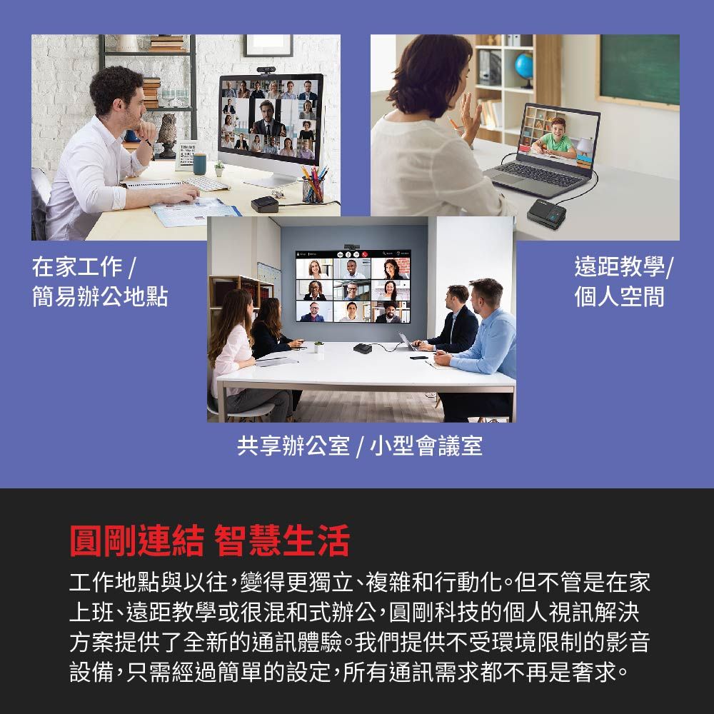 在家工作 /簡易辦公地點共享辦公室/小型會議室遠距教學/個人空間圓剛連結 智慧生活工作地點與以往,變得更獨立、複雜和行動化。但不管是在家上班、遠距教學或很混和式辦公,圓剛科技的個人視訊解決方案提供了全新的通訊體驗。我們提供不受環境限制的影音設備,只需經過簡單的設定,所有通訊需求都不再是奢求。