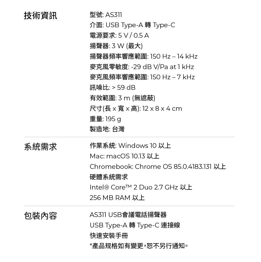 技術資訊系統需求包裝內容型號: 介面: USB TypeA 轉Type-C電源要求:5V/ 0.5 A揚聲器:3W(最大)揚聲器頻率響應範圍:  kHz麥克風零敏度:-29 dBV/Pa at1kHz麥克風頻率響應範圍:-7 kHz訊噪比:  59 dB有效範圍:3m(無遮蔽)尺寸(長x寬x高): 12 x 8 x 4 cm重量:195 製造地: 台灣作業系統: Windows 10 以上Mac: macOS 10.13 以上Chromebook: Chrome OS 85.0.4183.131 以上硬體系統需求Intel® Core 2 Duo 2.7 GHz 以上256 MB RAM 以上 USB會議電話揚聲器USB Type-A 轉 Type-C 連接線快速安裝手冊*產品规格如有變更,恕不另行通知。